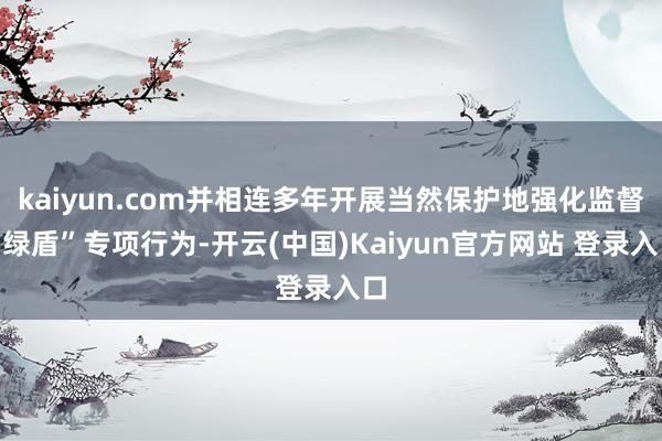 kaiyun.com并相连多年开展当然保护地强化监督“绿盾”专项行为-开云(中国)Kaiyun官方网站 登录入口