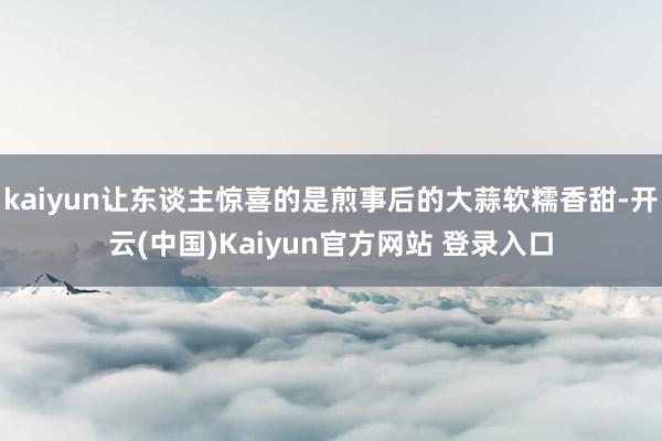 kaiyun让东谈主惊喜的是煎事后的大蒜软糯香甜-开云(中国)Kaiyun官方网站 登录入口
