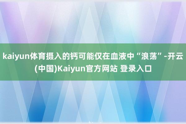 kaiyun体育摄入的钙可能仅在血液中“浪荡”-开云(中国)Kaiyun官方网站 登录入口