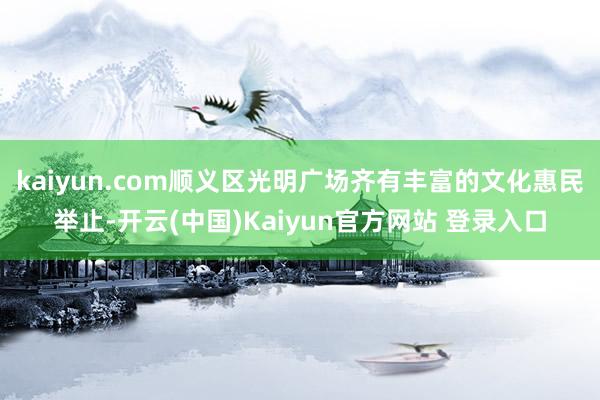 kaiyun.com顺义区光明广场齐有丰富的文化惠民举止-开云(中国)Kaiyun官方网站 登录入口