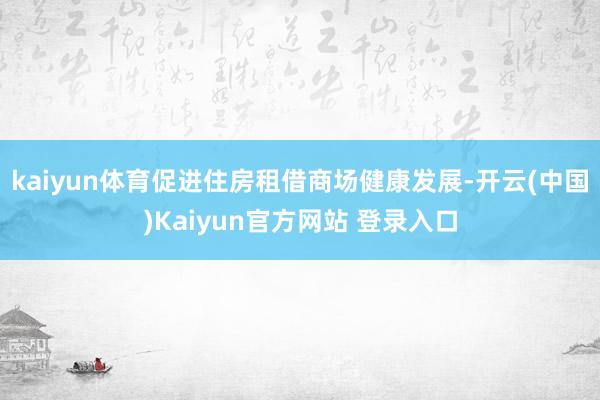 kaiyun体育促进住房租借商场健康发展-开云(中国)Kaiyun官方网站 登录入口