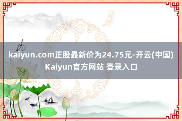 kaiyun.com正股最新价为24.75元-开云(中国)Kaiyun官方网站 登录入口