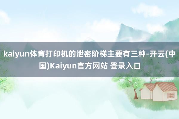 kaiyun体育打印机的泄密阶梯主要有三种-开云(中国)Kaiyun官方网站 登录入口