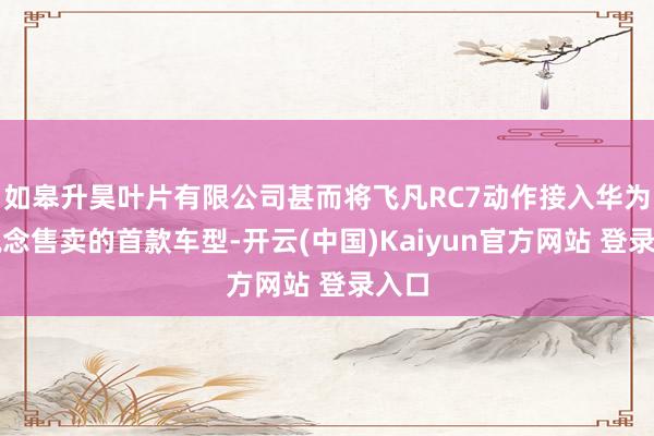 如皋升昊叶片有限公司甚而将飞凡RC7动作接入华为渠说念售卖的首款车型-开云(中国)Kaiyun官方网站 登录入口