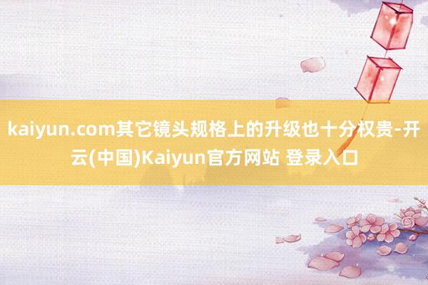 kaiyun.com其它镜头规格上的升级也十分权贵-开云(中国)Kaiyun官方网站 登录入口
