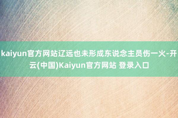 kaiyun官方网站辽远也未形成东说念主员伤一火-开云(中国)Kaiyun官方网站 登录入口