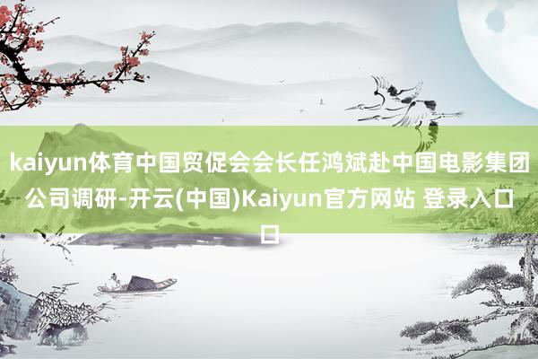 kaiyun体育中国贸促会会长任鸿斌赴中国电影集团公司调研-开云(中国)Kaiyun官方网站 登录入口