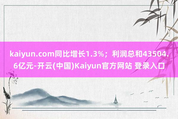 kaiyun.com同比增长1.3%；利润总和43504.6亿元-开云(中国)Kaiyun官方网站 登录入口