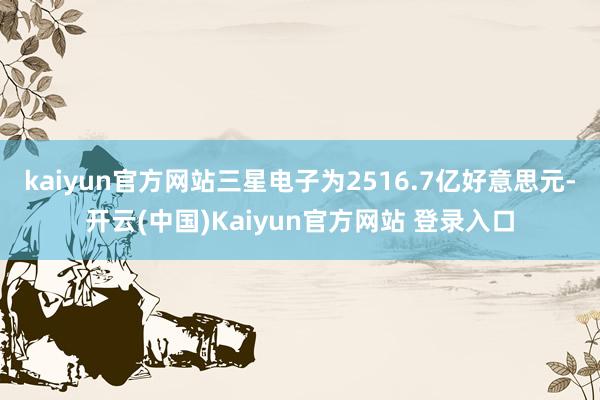 kaiyun官方网站三星电子为2516.7亿好意思元-开云(中国)Kaiyun官方网站 登录入口