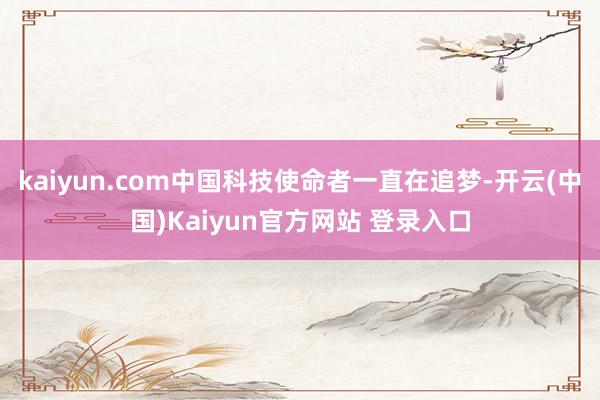 kaiyun.com中国科技使命者一直在追梦-开云(中国)Kaiyun官方网站 登录入口