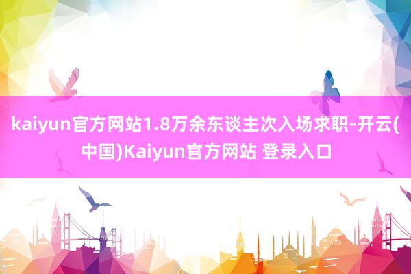 kaiyun官方网站1.8万余东谈主次入场求职-开云(中国)Kaiyun官方网站 登录入口