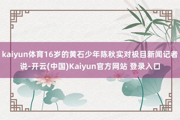 kaiyun体育16岁的黄石少年陈秋实对极目新闻记者说-开云(中国)Kaiyun官方网站 登录入口