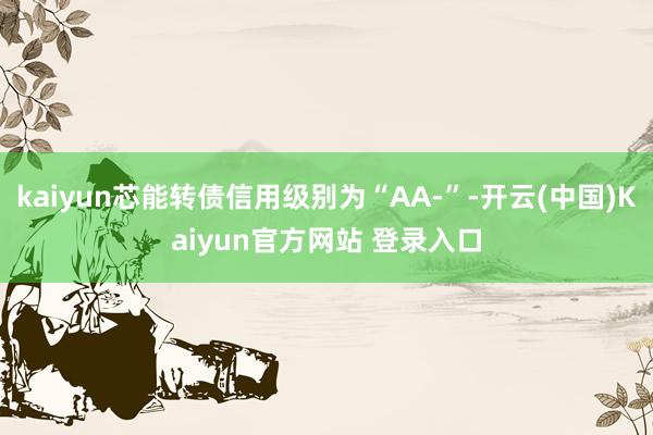 kaiyun芯能转债信用级别为“AA-”-开云(中国)Kaiyun官方网站 登录入口
