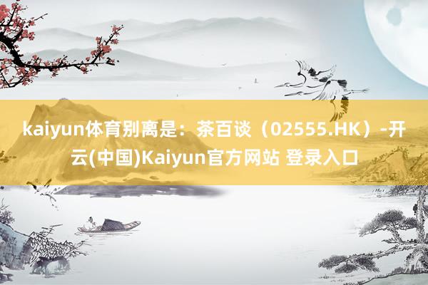 kaiyun体育别离是：　　茶百谈（02555.HK）-开云(中国)Kaiyun官方网站 登录入口