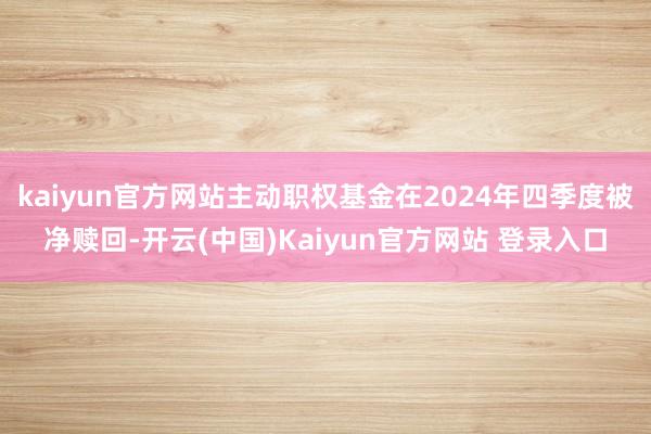 kaiyun官方网站主动职权基金在2024年四季度被净赎回-开云(中国)Kaiyun官方网站 登录入口