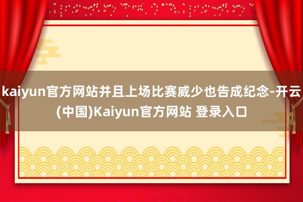kaiyun官方网站并且上场比赛威少也告成纪念-开云(中国)Kaiyun官方网站 登录入口