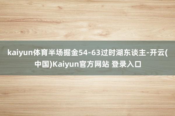 kaiyun体育半场掘金54-63过时湖东谈主-开云(中国)Kaiyun官方网站 登录入口