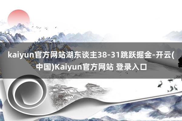 kaiyun官方网站湖东谈主38-31跳跃掘金-开云(中国)Kaiyun官方网站 登录入口
