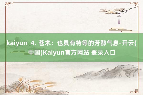 kaiyun  4. 苍术：也具有特等的芳醇气息-开云(中国)Kaiyun官方网站 登录入口