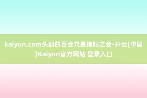 kaiyun.com头顶的百会穴是诸阳之会-开云(中国)Kaiyun官方网站 登录入口
