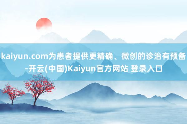 kaiyun.com为患者提供更精确、微创的诊治有预备-开云(中国)Kaiyun官方网站 登录入口