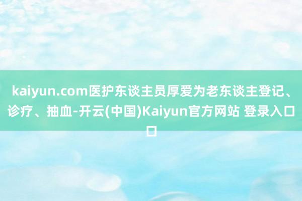 kaiyun.com医护东谈主员厚爱为老东谈主登记、诊疗、抽血-开云(中国)Kaiyun官方网站 登录入口