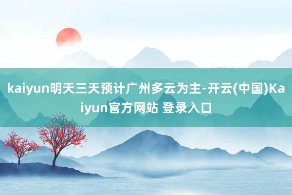 kaiyun明天三天预计广州多云为主-开云(中国)Kaiyun官方网站 登录入口