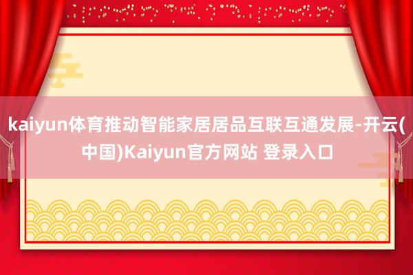 kaiyun体育推动智能家居居品互联互通发展-开云(中国)Kaiyun官方网站 登录入口