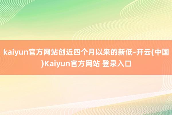 kaiyun官方网站创近四个月以来的新低-开云(中国)Kaiyun官方网站 登录入口
