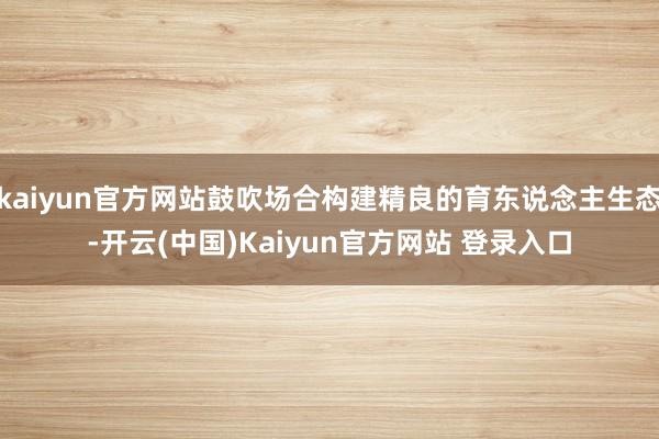 kaiyun官方网站鼓吹场合构建精良的育东说念主生态-开云(中国)Kaiyun官方网站 登录入口
