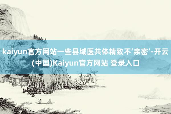 kaiyun官方网站一些县域医共体精致不‘亲密’-开云(中国)Kaiyun官方网站 登录入口