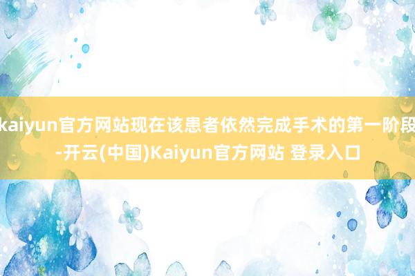 kaiyun官方网站现在该患者依然完成手术的第一阶段-开云(中国)Kaiyun官方网站 登录入口