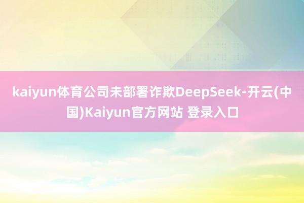 kaiyun体育公司未部署诈欺DeepSeek-开云(中国)Kaiyun官方网站 登录入口