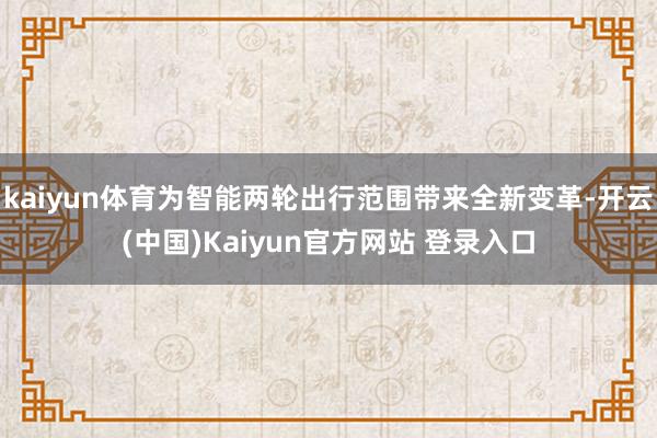 kaiyun体育为智能两轮出行范围带来全新变革-开云(中国)Kaiyun官方网站 登录入口