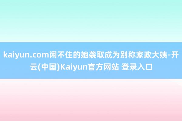 kaiyun.com闲不住的她袭取成为别称家政大姨-开云(中国)Kaiyun官方网站 登录入口