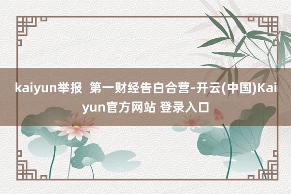 kaiyun举报  第一财经告白合营-开云(中国)Kaiyun官方网站 登录入口