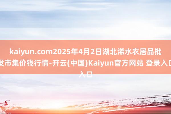 kaiyun.com2025年4月2日湖北浠水农居品批发市集价钱行情-开云(中国)Kaiyun官方网站 登录入口