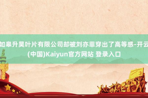 如皋升昊叶片有限公司却被刘亦菲穿出了高等感-开云(中国)Kaiyun官方网站 登录入口