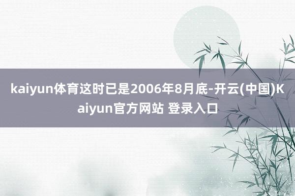kaiyun体育这时已是2006年8月底-开云(中国)Kaiyun官方网站 登录入口