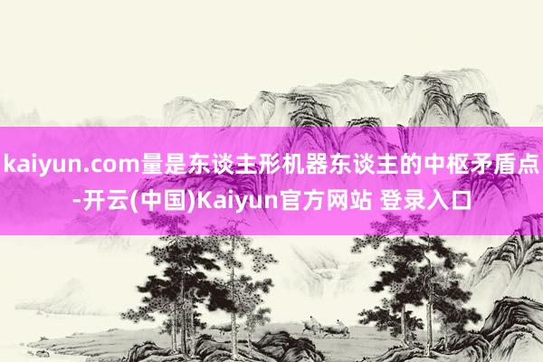 kaiyun.com量是东谈主形机器东谈主的中枢矛盾点-开云(中国)Kaiyun官方网站 登录入口