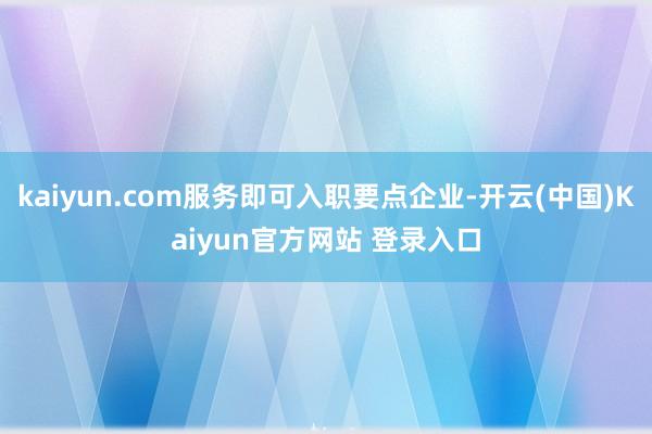 kaiyun.com服务即可入职要点企业-开云(中国)Kaiyun官方网站 登录入口