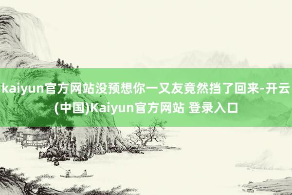 kaiyun官方网站没预想你一又友竟然挡了回来-开云(中国)Kaiyun官方网站 登录入口