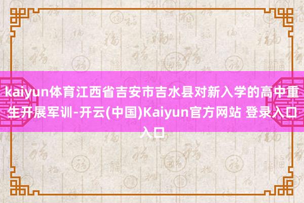 kaiyun体育江西省吉安市吉水县对新入学的高中重生开展军训-开云(中国)Kaiyun官方网站 登录入口