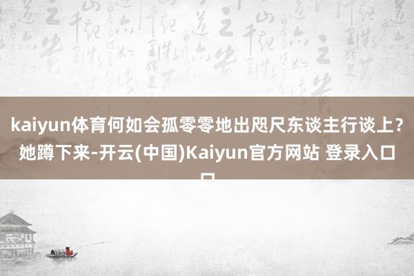 kaiyun体育何如会孤零零地出咫尺东谈主行谈上？她蹲下来-开云(中国)Kaiyun官方网站 登录入口