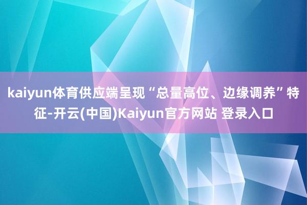 kaiyun体育　　供应端呈现“总量高位、边缘调养”特征-开云(中国)Kaiyun官方网站 登录入口