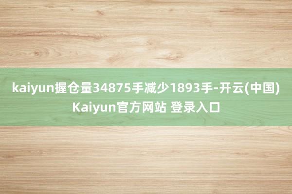 kaiyun握仓量34875手减少1893手-开云(中国)Kaiyun官方网站 登录入口