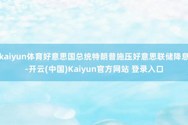 kaiyun体育好意思国总统特朗普施压好意思联储降息-开云(中国)Kaiyun官方网站 登录入口