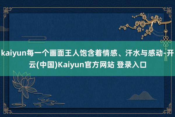 kaiyun每一个画面王人饱含着情感、汗水与感动-开云(中国)Kaiyun官方网站 登录入口