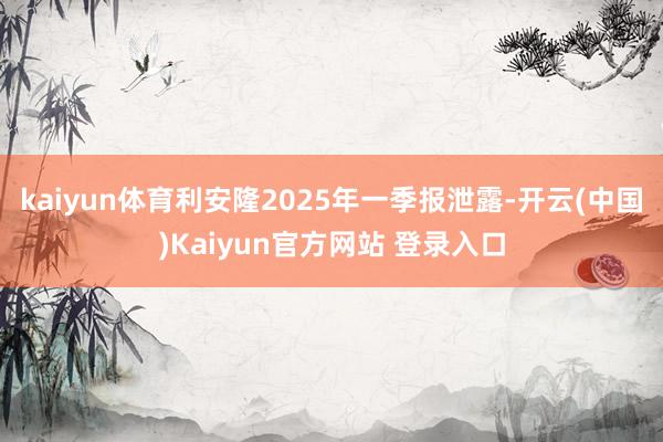kaiyun体育利安隆2025年一季报泄露-开云(中国)Kaiyun官方网站 登录入口