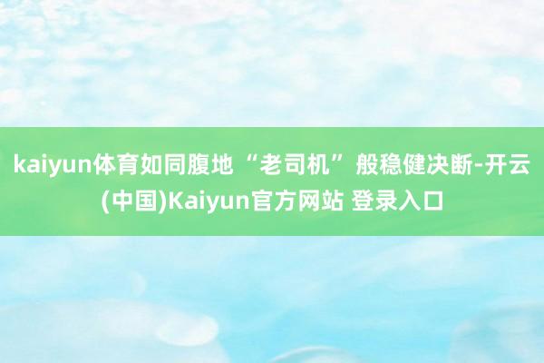 kaiyun体育如同腹地 “老司机” 般稳健决断-开云(中国)Kaiyun官方网站 登录入口